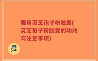 服用灵芝孢子粉胶囊(灵芝孢子粉胶囊的功效与注意事项)