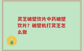 灵芝破壁饮片中药破壁饮片？破壁机打灵芝怎么做