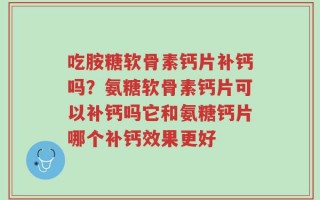 吃胺糖软骨素钙片补钙吗？氨糖软骨素钙片可以补钙吗它和氨糖钙片哪个补钙效果更好