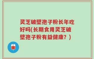 灵芝破壁孢子粉长年吃好吗(长期食用灵芝破壁孢子粉有益健康？)