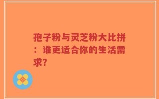孢子粉与灵芝粉大比拼：谁更适合你的生活需求？