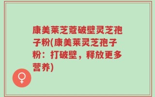 康美莱芝蔻破壁灵芝孢子粉(康美莱灵芝孢子粉：打破壁，释放更多营养)