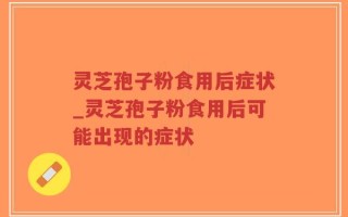 灵芝孢子粉食用后症状_灵芝孢子粉食用后可能出现的症状