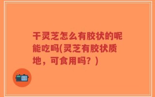 干灵芝怎么有胶状的呢能吃吗(灵芝有胶状质地，可食用吗？)