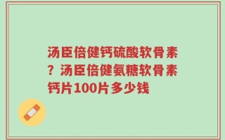 汤臣倍健钙硫酸软骨素？汤臣倍健氨糖软骨素钙片100片多少钱