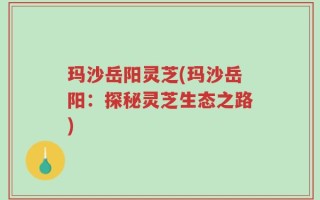 玛沙岳阳灵芝(玛沙岳阳：探秘灵芝生态之路)