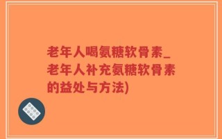 老年人喝氨糖软骨素_老年人补充氨糖软骨素的益处与方法)