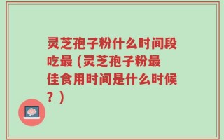 灵芝孢子粉什么时间段吃最 (灵芝孢子粉最佳食用时间是什么时候？)
