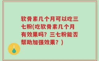 软骨素几个月可以吃三七粉(吃软骨素几个月有效果吗？三七粉能否帮助加强效果？)