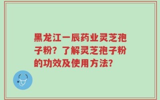 黑龙江一辰药业灵芝孢子粉？了解灵芝孢子粉的功效及使用方法？