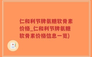 仁和利节牌氨糖软骨素价格_仁和利节牌氨糖软骨素价格信息一览)