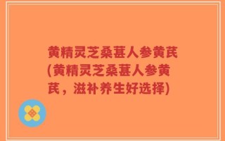 黄精灵芝桑葚人参黄芪(黄精灵芝桑葚人参黄芪，滋补养生好选择)