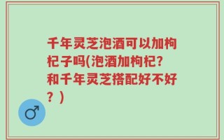 千年灵芝泡酒可以加枸杞子吗(泡酒加枸杞？和千年灵芝搭配好不好？)