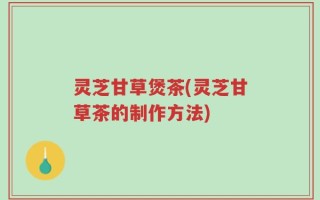 灵芝甘草煲茶(灵芝甘草茶的制作方法)