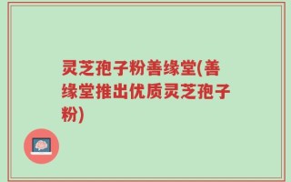 灵芝孢子粉善缘堂(善缘堂推出优质灵芝孢子粉)