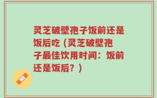 灵芝破壁孢子饭前还是饭后吃 (灵芝破壁孢子最佳饮用时间：饭前还是饭后？)