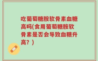 吃葡萄糖胺软骨素血糖高吗(食用葡萄糖胺软骨素是否会导致血糖升高？)