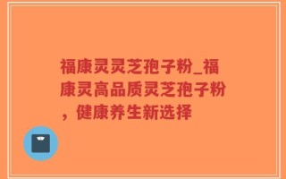 福康灵灵芝孢子粉_福康灵高品质灵芝孢子粉，健康养生新选择