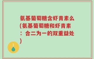 氨基葡萄糖含虾青素么(氨基葡萄糖和虾青素：合二为一的双重益处)