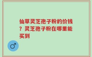 仙草灵芝孢子粉的价钱？灵芝孢子粉在哪里能买到