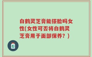 白鹤灵芝膏能搽脸吗女性(女性可否将白鹤灵芝膏用于面部保养？)