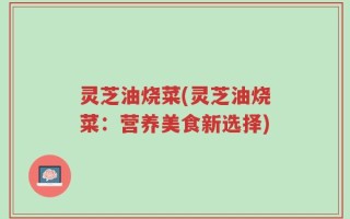 灵芝油烧菜(灵芝油烧菜：营养美食新选择)