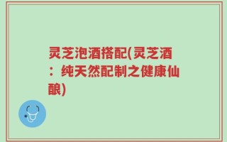 灵芝泡酒搭配(灵芝酒：纯天然配制之健康仙酿)