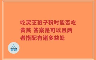 吃灵芝孢子粉时能否吃黄芪 答案是可以且两者搭配有诸多益处