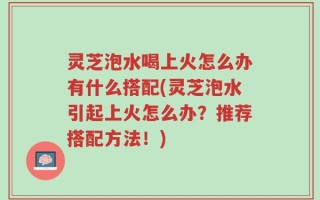 灵芝泡水喝上火怎么办有什么搭配(灵芝泡水引起上火怎么办？推荐搭配方法！)
