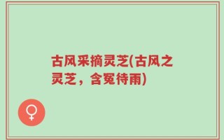 古风采摘灵芝(古风之灵芝，含冤待雨)