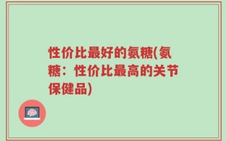 性价比最好的氨糖(氨糖：性价比最高的关节保健品)