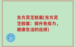 东方灵芝胶囊(东方灵芝胶囊：提升免疫力，健康生活的选择)