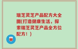 瑞芝灵芝产品配方大全图(打造健康生活，探索瑞芝灵芝产品全方位配方！)