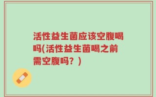 活性益生菌应该空腹喝吗(活性益生菌喝之前需空腹吗？)