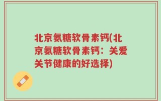 北京氨糖软骨素钙(北京氨糖软骨素钙：关爱关节健康的好选择)