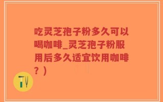 吃灵芝孢子粉多久可以喝咖啡_灵芝孢子粉服用后多久适宜饮用咖啡？)