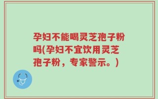 孕妇不能喝灵芝孢子粉吗(孕妇不宜饮用灵芝孢子粉，专家警示。)