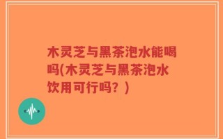 木灵芝与黑茶泡水能喝吗(木灵芝与黑茶泡水饮用可行吗？)