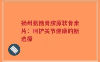 扬州氨糖骨胶原软骨素片：呵护关节健康的新选择