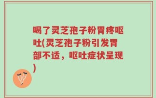 喝了灵芝孢子粉胃疼呕吐(灵芝孢子粉引发胃部不适，呕吐症状呈现)