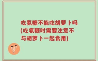 吃氨糖不能吃胡萝卜吗(吃氨糖时需要注意不与胡萝卜一起食用)
