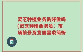 灵芝种植业务员好做吗(灵芝种植业务员：市场前景及发展需求简析