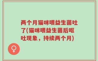 两个月猫咪喂益生菌吐了(猫咪喂益生菌后呕吐现象，持续两个月)