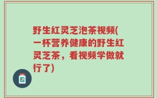 野生红灵芝泡茶视频(一杯营养健康的野生红灵芝茶，看视频学做就行了)
