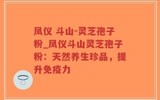 凤仪 斗山-灵芝孢子粉_凤仪斗山灵芝孢子粉：天然养生珍品，提升免疫力
