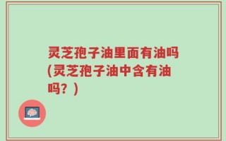 灵芝孢子油里面有油吗(灵芝孢子油中含有油吗？)