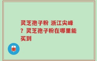 灵芝孢子粉 浙江尖峰？灵芝孢子粉在哪里能买到