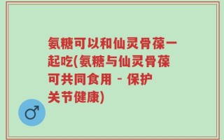 氨糖可以和仙灵骨葆一起吃(氨糖与仙灵骨葆可共同食用 - 保护关节健康)