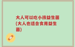 大人可以吃小孩益生菌(大人也适合食用益生菌)