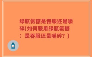 绿瓶氨糖是吞服还是嚼碎(如何服用绿瓶氨糖：是吞服还是嚼碎？)